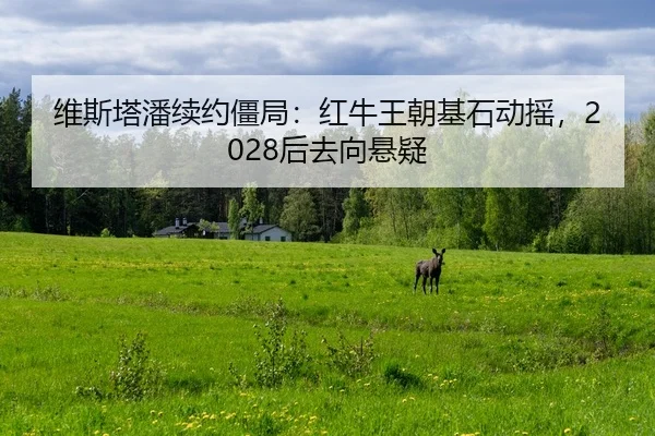 维斯塔潘续约僵局：红牛王朝基石动摇，2028后去向悬疑