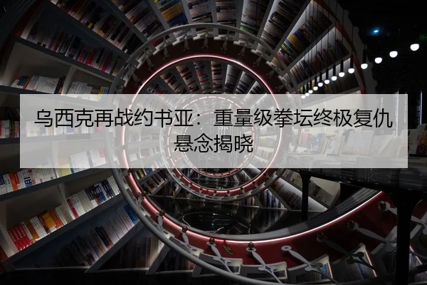 乌西克再战约书亚：重量级拳坛终极复仇悬念揭晓