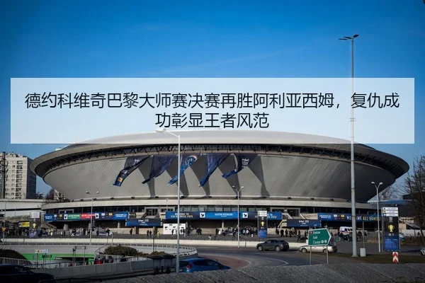 德约科维奇巴黎大师赛决赛再胜阿利亚西姆，复仇成功彰显王者风范
