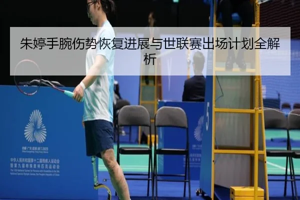 朱婷手腕伤势恢复进展与世联赛出场计划全解析